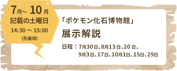 7月～10月記載の土曜日14:30～15:00（先着順）「ポケモン化石博物館」展示解説日程：7月30日、8月13日、20日、9月3日、17日、10月1日、15日